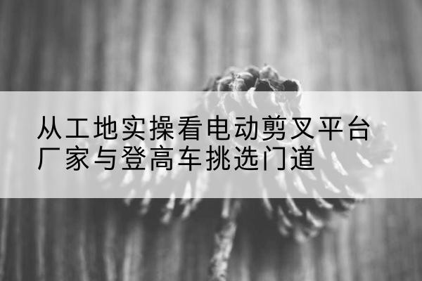 路北电动剪叉升降平台厂家-从工地实操看电动剪叉平台厂家与登高车挑选门道