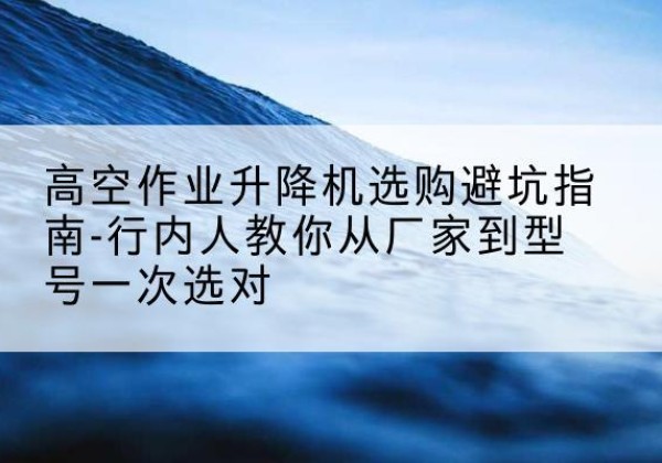 路北升降平台厂家-高空作业升降机选购避坑指南-行内人教你从厂家到型号一次选对