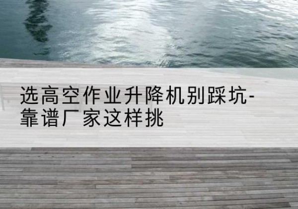 路北剪叉式升降机厂家-选高空作业升降机别踩坑-靠谱厂家这样挑