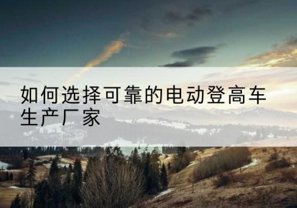 路北电动登高车厂家-如何选择可靠的电动登高车生产厂家