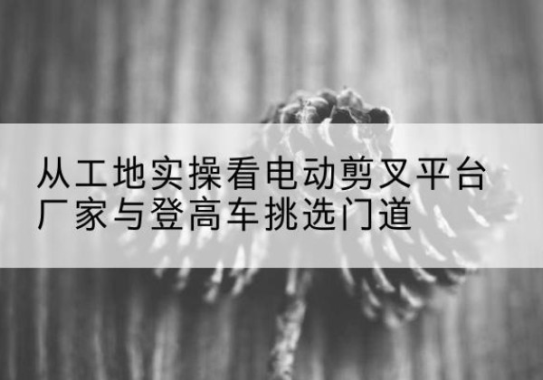 路北电动剪叉升降平台厂家-从工地实操看电动剪叉平台厂家与登高车挑选门道