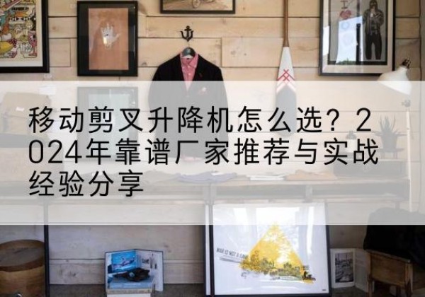 路北升降平台厂家推荐-移动剪叉升降机怎么选？2024年靠谱厂家推荐与实战经验分享