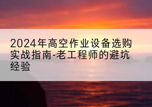 路北高空作业升降机厂家推荐-2024年高空作业设备选购实战指南-老工程师的避坑经验